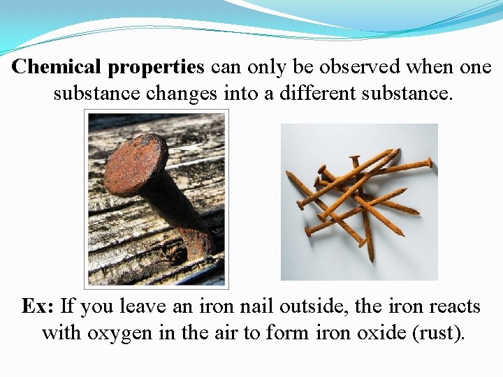 Chemical properties can only be observed when one substance changes into a different substance. Chemical properties can only be observed when one substance changes into a different substance.