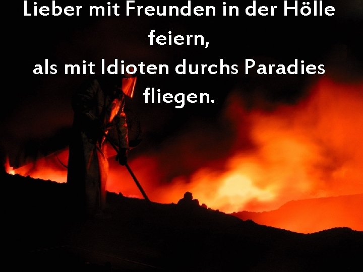 Lieber mit Freunden in der Hölle feiern, als mit Idioten durchs Paradies fliegen. 