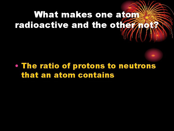 What makes one atom radioactive and the other not? • The ratio of protons
