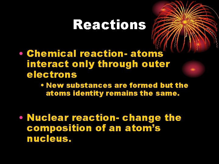 Reactions • Chemical reaction- atoms interact only through outer electrons • New substances are