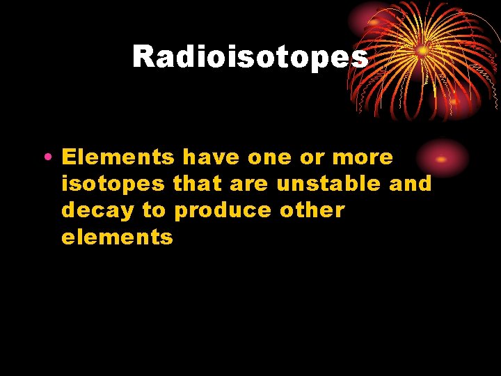 Radioisotopes • Elements have one or more isotopes that are unstable and decay to