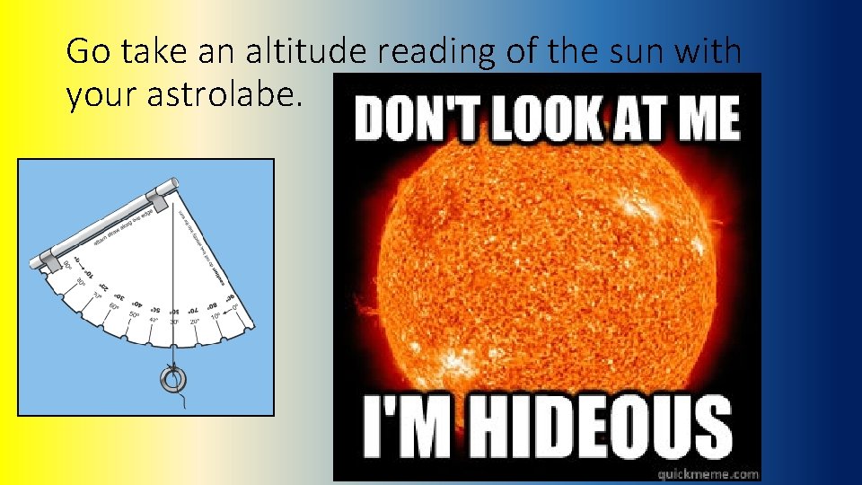 Go take an altitude reading of the sun with your astrolabe. 