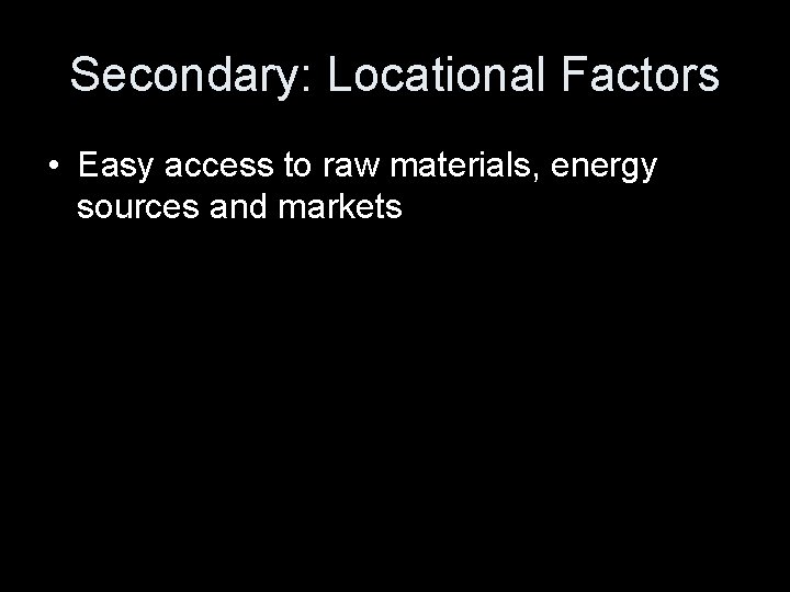 Secondary: Locational Factors • Easy access to raw materials, energy sources and markets 