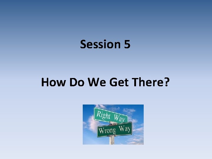Session 5 How Do We Get There? 