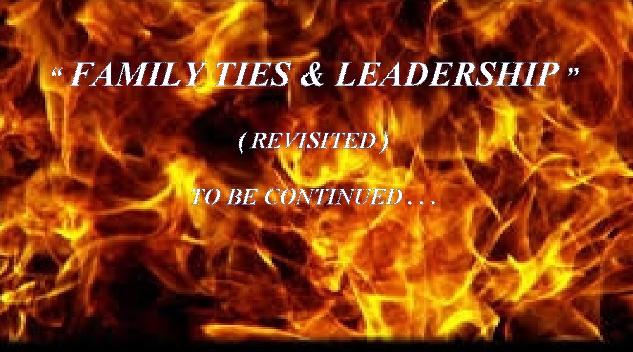 “ FAMILY TIES & LEADERSHIP ” ( REVISITED ) TO BE CONTINUED. . .