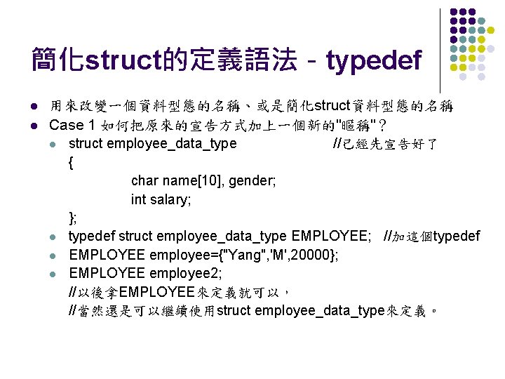 簡化struct的定義語法－typedef l l 用來改變一個資料型態的名稱、或是簡化struct資料型態的名稱 Case 1 如何把原來的宣告方式加上一個新的"暱稱"？ l struct employee_data_type //已經先宣告好了 { char name[10],