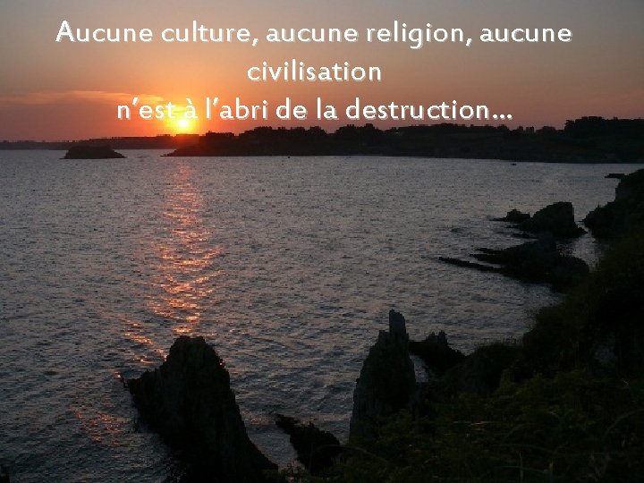 Aucune culture, aucune religion, aucune civilisation n’est à l’abri de la destruction… 