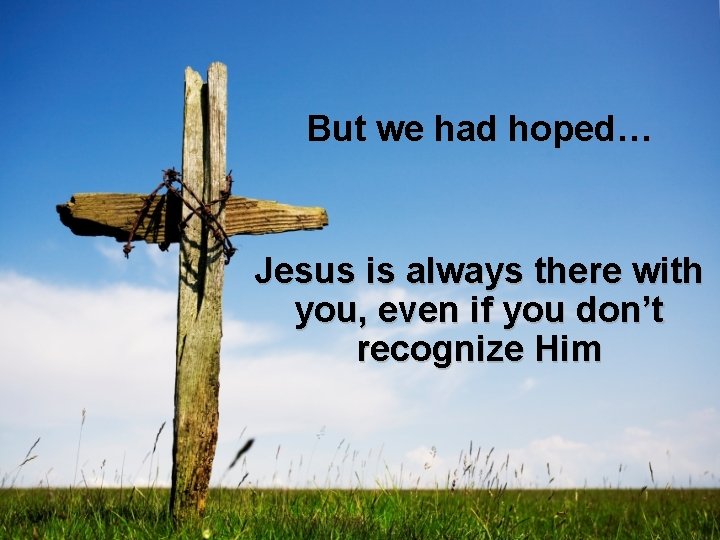 But we had hoped… Jesus is always there with you, even if you don’t