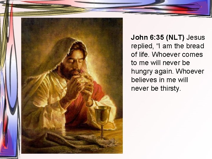 John 6: 35 (NLT) Jesus replied, “I am the bread of life. Whoever comes