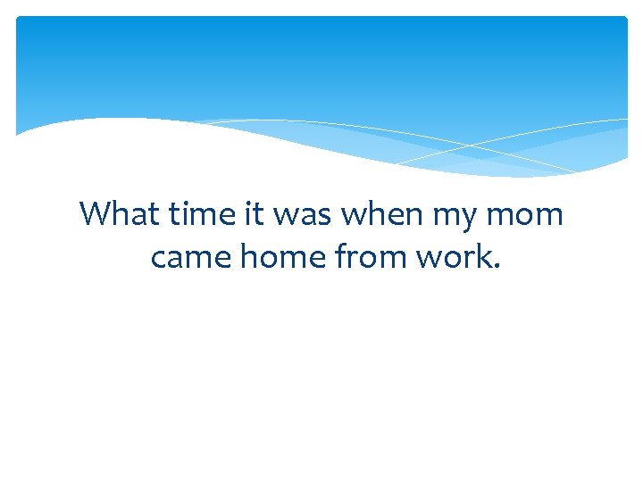 What time it was when my mom came home from work. 