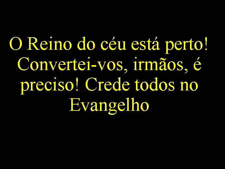 O Reino do céu está perto! Convertei-vos, irmãos, é preciso! Crede todos no Evangelho