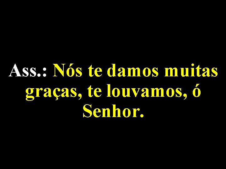 Ass. : Nós te damos muitas graças, te louvamos, ó Senhor. 