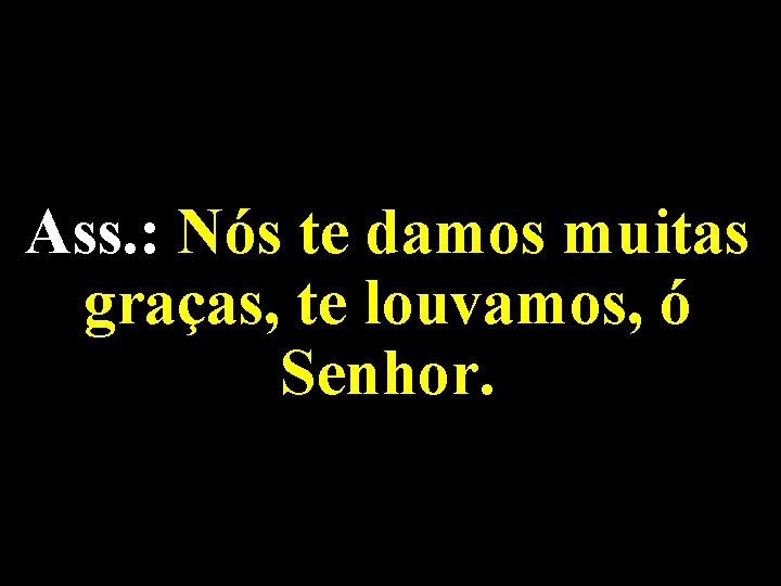 Ass. : Nós te damos muitas graças, te louvamos, ó Senhor. 