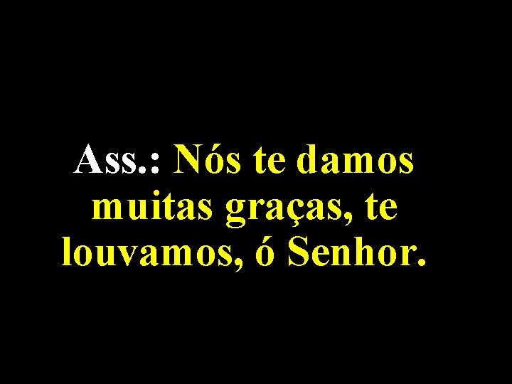 Ass. : Nós te damos muitas graças, te louvamos, ó Senhor. 