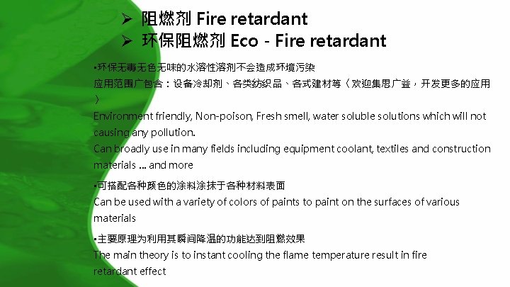 Ø 阻燃剂 Fire retardant Ø 环保阻燃剂 Eco - Fire retardant • 环保无毒无色无味的水溶性溶剂不会造成环境污染 应用范围广包含：设备冷却剂、各类纺织品、各式建材等〈欢迎集思广益，开发更多的应用 〉