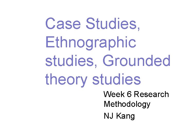 Case Studies, Ethnographic studies, Grounded theory studies Week 6 Research Methodology NJ Kang 