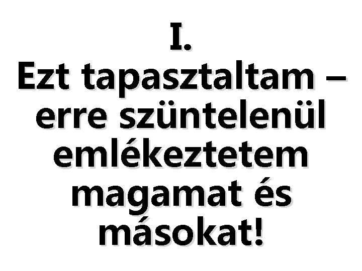 I. Ezt tapasztaltam – erre szüntelenül emlékeztetem magamat és másokat! I. Ezt tapasztaltam – erre szüntelenül emlékeztetem magamat és másokat!