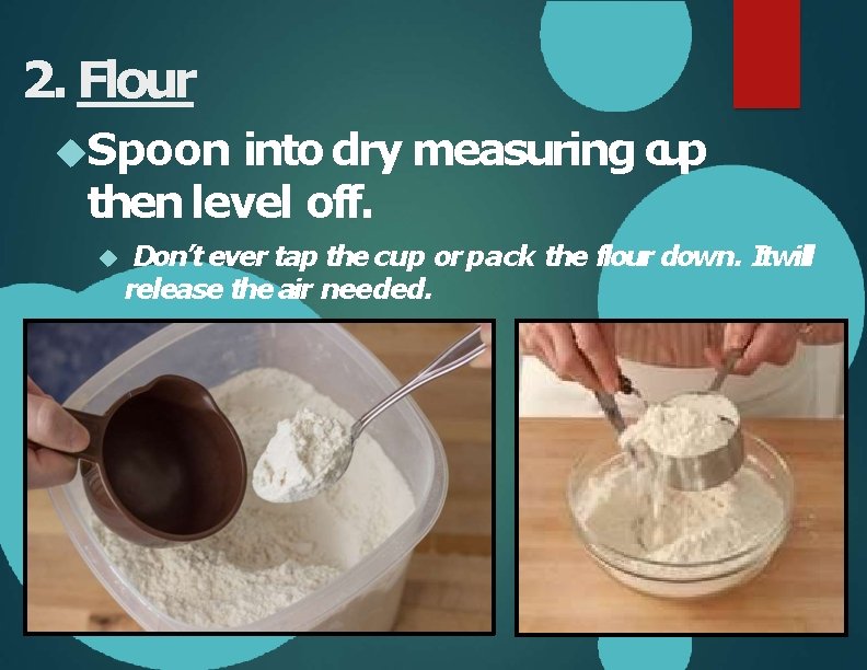 2. Flour Spoon into dry measuring cup then level off. Don’t ever tap the
