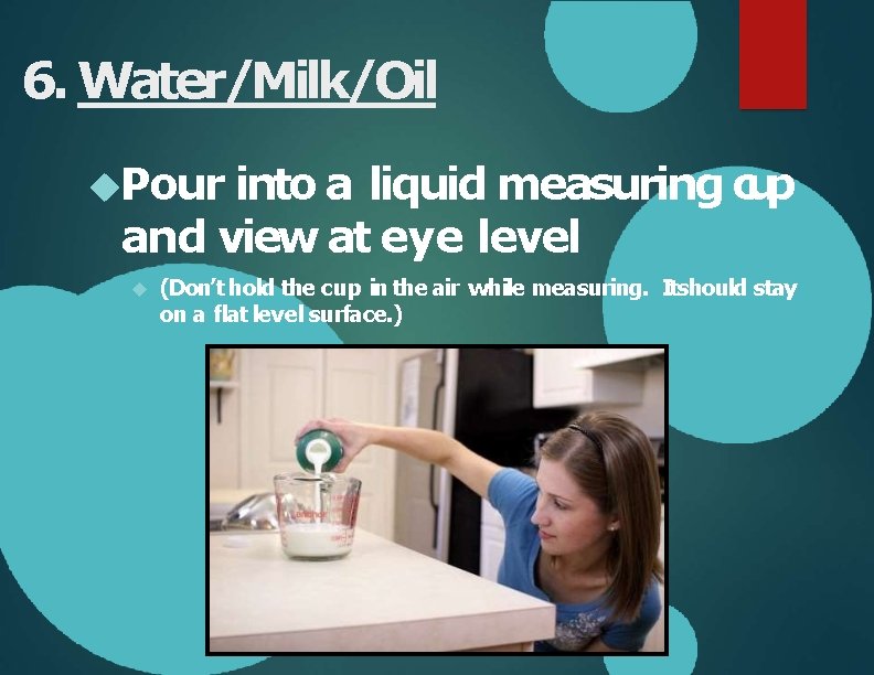 6. Water/Milk/Oil Pour into a liquid measuring cup and view at eye level (Don’t