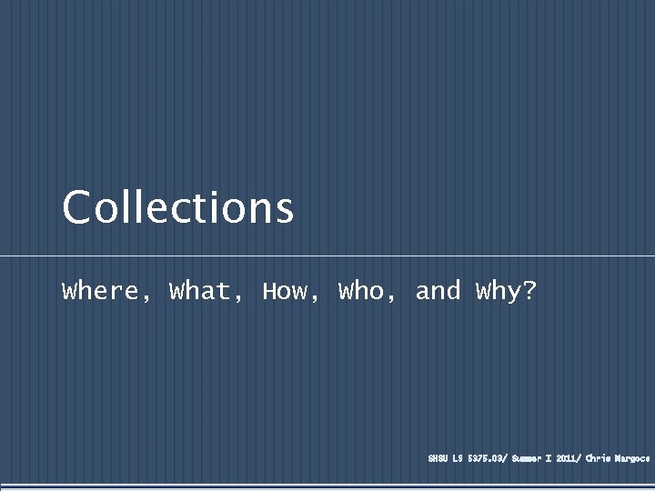 Collections Where, What, How, Who, and Why? SHSU LS 5375. 03/ Summer I 2011/