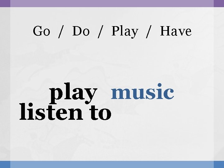 Go / Do / Play / Have play music listen to 