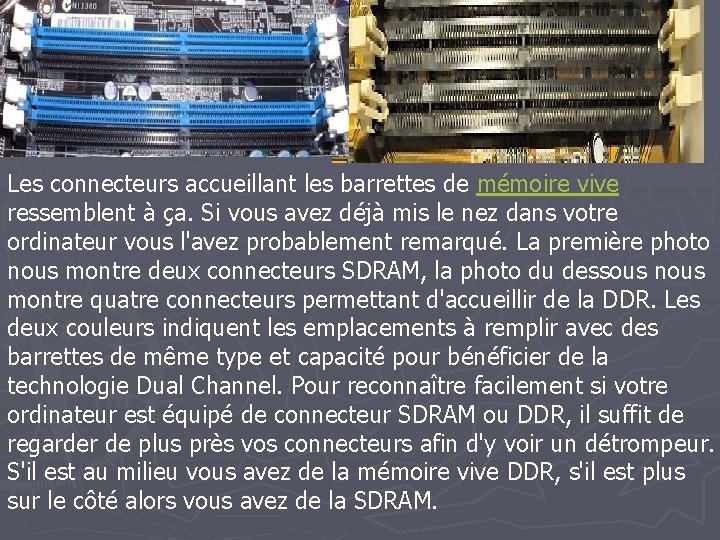 Les connecteurs accueillant les barrettes de mémoire vive ressemblent à ça. Si vous avez