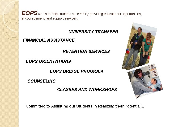 EOPS works to help students succeed by providing educational opportunities, encouragement, and support services. EOPS works to help students succeed by providing educational opportunities, encouragement, and support services.