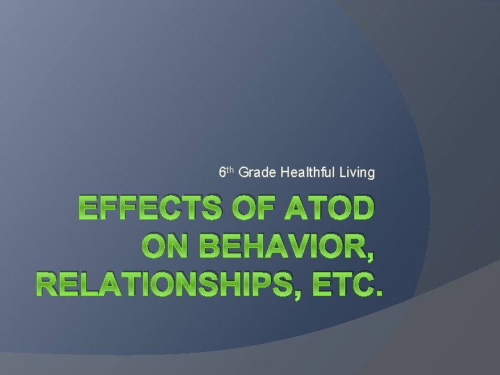 6 th Grade Healthful Living EFFECTS OF ATOD ON BEHAVIOR, RELATIONSHIPS, ETC. 