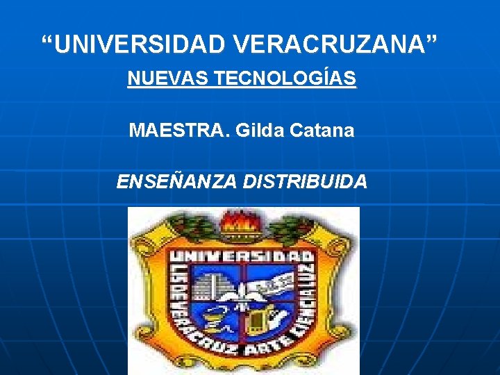 “UNIVERSIDAD VERACRUZANA” NUEVAS TECNOLOGÍAS MAESTRA. Gilda Catana ENSEÑANZA DISTRIBUIDA 