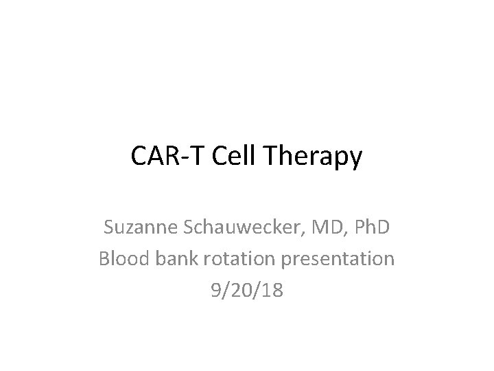 CAR-T Cell Therapy Suzanne Schauwecker, MD, Ph. D Blood bank rotation presentation 9/20/18 CAR-T Cell Therapy Suzanne Schauwecker, MD, Ph. D Blood bank rotation presentation 9/20/18