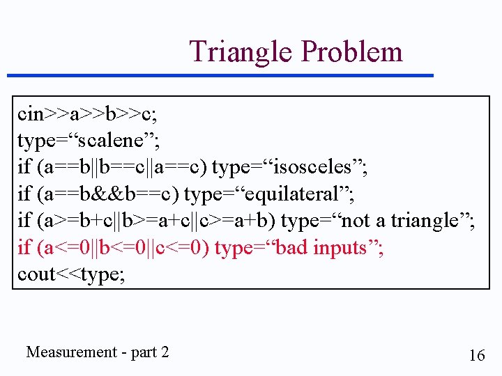 Triangle Problem cin>>a>>b>>c; type=“scalene”; if (a==b||b==c||a==c) type=“isosceles”; if (a==b&&b==c) type=“equilateral”; if (a>=b+c||b>=a+c||c>=a+b) type=“not a