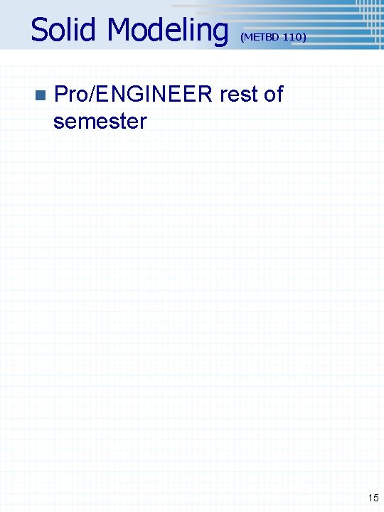 Solid Modeling n (METBD 110) Pro/ENGINEER rest of semester 15 