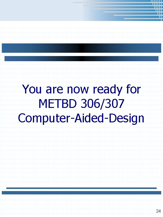 You are now ready for METBD 306/307 Computer-Aided-Design 24 