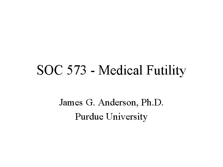 SOC 573 - Medical Futility James G. Anderson, Ph. D. Purdue University 