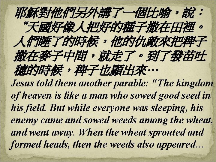 耶穌對他們另外講了一個比喻，說： “天國好像人把好的種子撒在田裡。 人們睡了的時候，他的仇敵來把稗子 撒在麥子中間，就走了。到了發苗吐 穗的時候，稗子也顯出來… Jesus told them another parable: "The kingdom of heaven