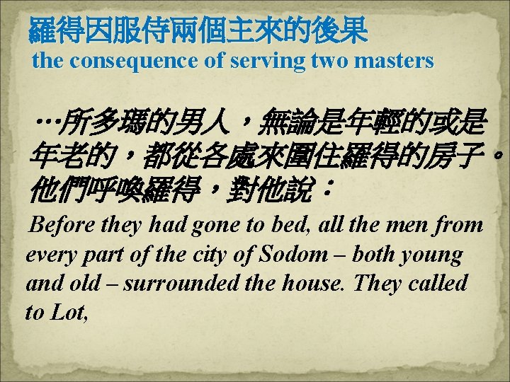 羅得因服侍兩個主來的後果 the consequence of serving two masters …所多瑪的男人，無論是年輕的或是 年老的，都從各處來圍住羅得的房子。 他們呼喚羅得，對他說： Before they had gone