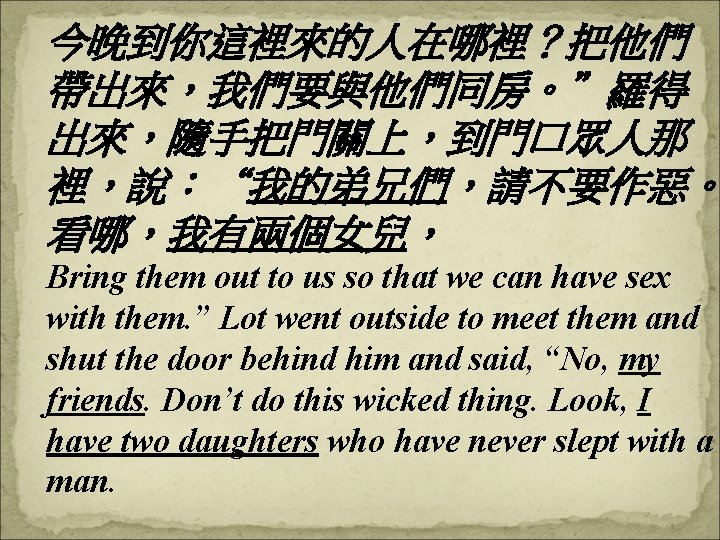 今晚到你這裡來的人在哪裡？把他們 帶出來，我們要與他們同房。”羅得 出來，隨手把門關上，到門口眾人那 裡，說：“我的弟兄們，請不要作惡。 看哪，我有兩個女兒， Bring them out to us so that we can