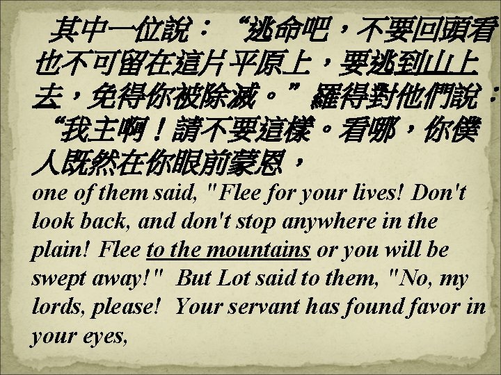 其中一位說：“逃命吧，不要回頭看， 也不可留在這片平原上，要逃到山上 去，免得你被除滅。”羅得對他們說： “我主啊！請不要這樣。看哪，你僕 人既然在你眼前蒙恩， one of them said, "Flee for your lives! Don't