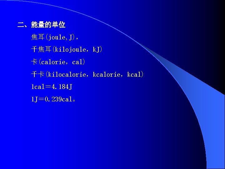 二、能量的单位 焦耳(joule, J)， 千焦耳(kilojoule，k. J) 卡(calorie，cal) 千卡(kilocalorie，kcal) 1 cal＝ 4. 184 J 1 J＝