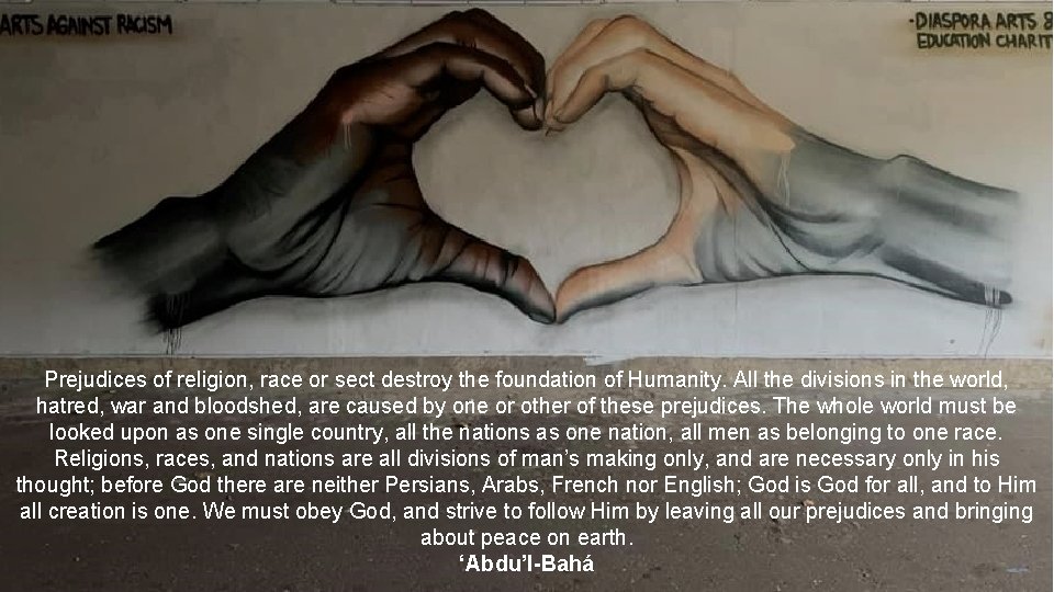 Prejudices of religion, race or sect destroy the foundation of Humanity. All the divisions