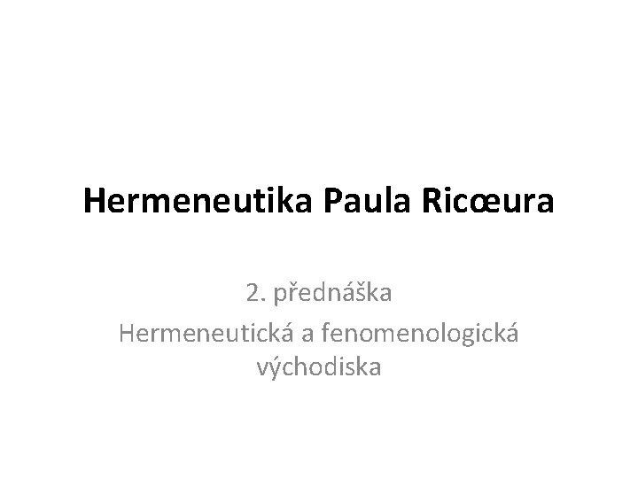 Hermeneutika Paula Ricœura 2. přednáška Hermeneutická a fenomenologická východiska 