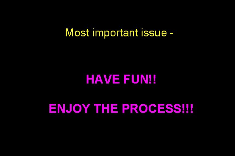 Most important issue - HAVE FUN!! ENJOY THE PROCESS!!! 