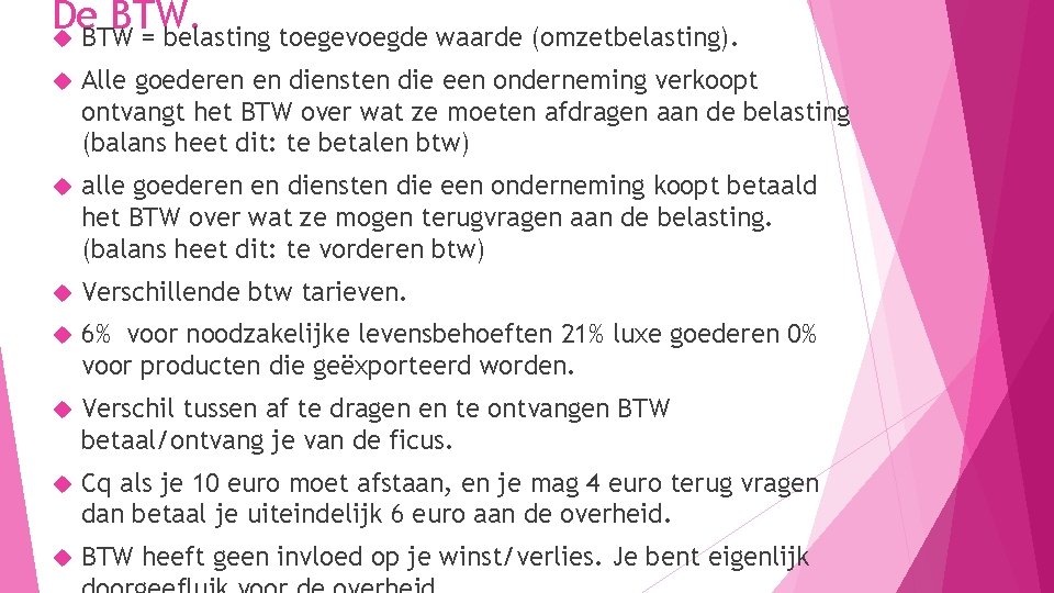 De BTW = belasting toegevoegde waarde (omzetbelasting). Alle goederen en diensten die een onderneming