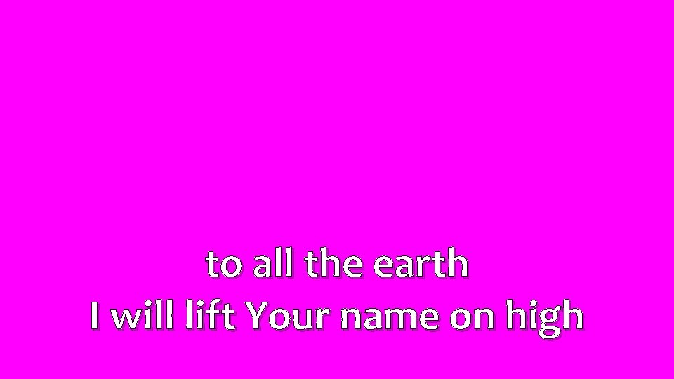 to all the earth I will lift Your name on high 