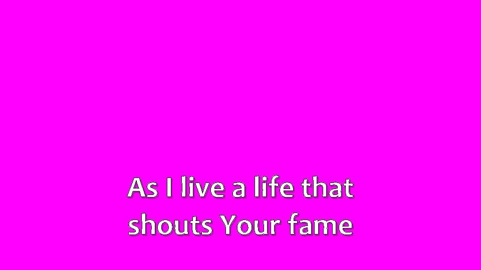 As I live a life that shouts Your fame 