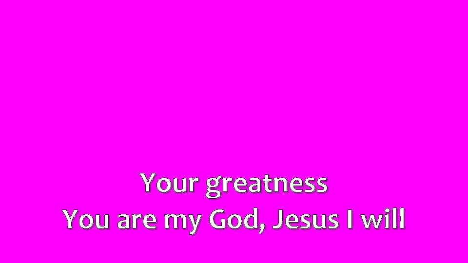 Your greatness You are my God, Jesus I will 