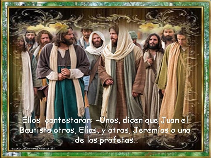 Ellos contestaron: –Unos, dicen que Juan el Bautista otros, Elías, y otros, Jeremías o