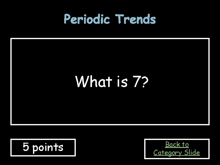 Periodic Trends What is 7? 5 points Back to Category Slide Periodic Trends What is 7? 5 points Back to Category Slide