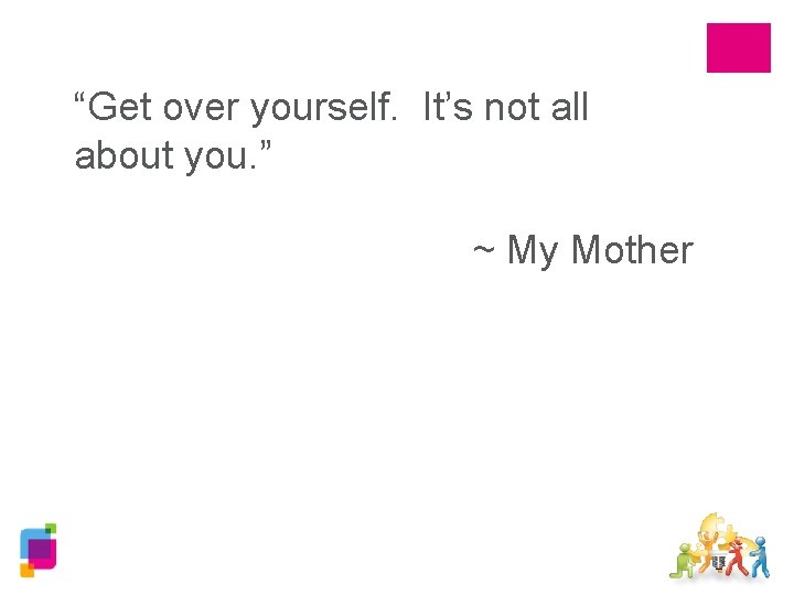 “Get over yourself. It’s not all about you. ” ~ My Mother 