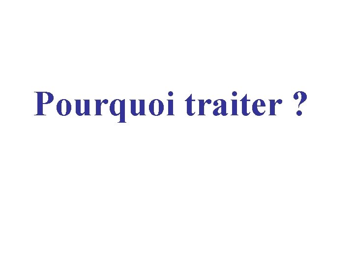 Pourquoi traiter ? Pourquoi traiter ?